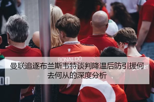 曼联追逐布兰斯韦特谈判降温后防引援何去何从的深度分析