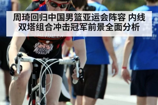 周琦回归中国男篮亚运会阵容 内线双塔组合冲击冠军前景全面分析