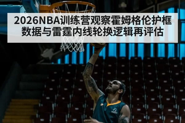 2026NBA训练营观察霍姆格伦护框数据与雷霆内线轮换逻辑再评估